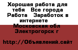 Хорошая работа для тебя - Все города Работа » Заработок в интернете   . Московская обл.,Электрогорск г.